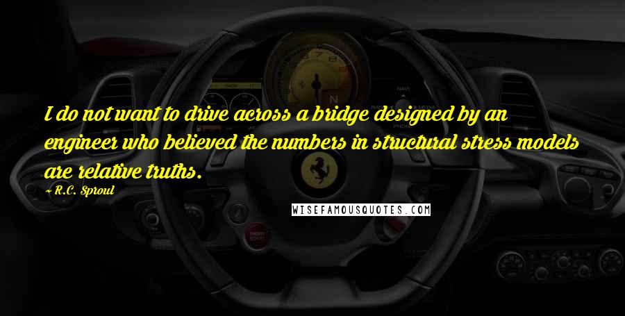 R.C. Sproul Quotes: I do not want to drive across a bridge designed by an engineer who believed the numbers in structural stress models are relative truths.