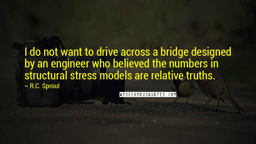 R.C. Sproul Quotes: I do not want to drive across a bridge designed by an engineer who believed the numbers in structural stress models are relative truths.