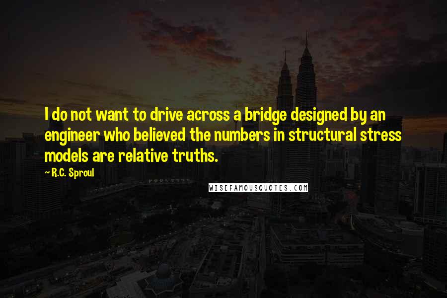 R.C. Sproul Quotes: I do not want to drive across a bridge designed by an engineer who believed the numbers in structural stress models are relative truths.