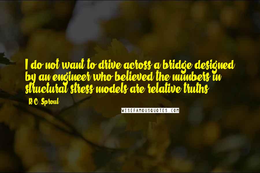 R.C. Sproul Quotes: I do not want to drive across a bridge designed by an engineer who believed the numbers in structural stress models are relative truths.