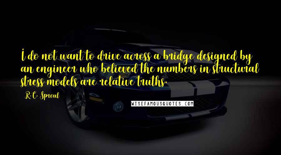 R.C. Sproul Quotes: I do not want to drive across a bridge designed by an engineer who believed the numbers in structural stress models are relative truths.