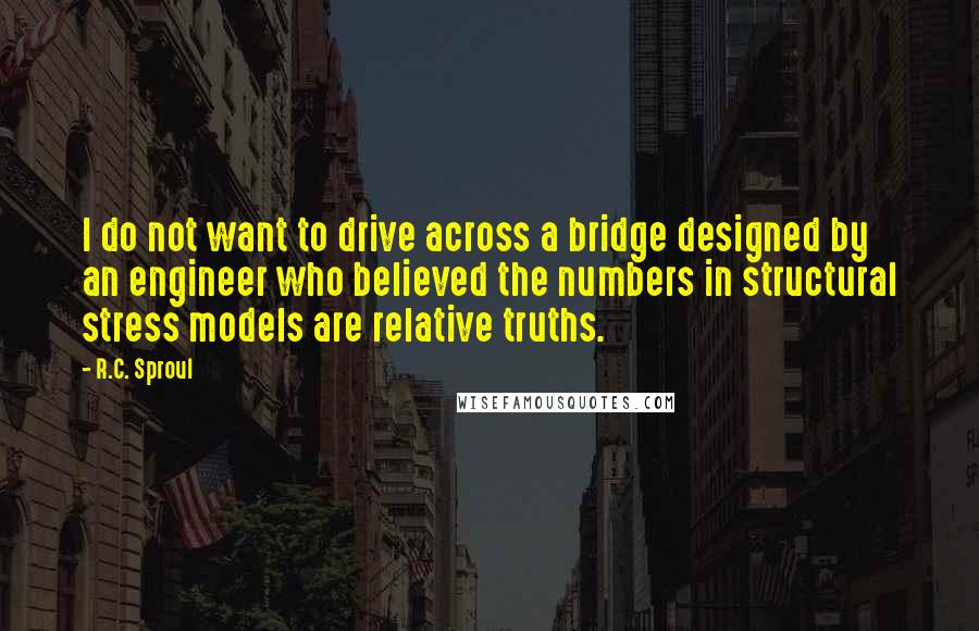 R.C. Sproul Quotes: I do not want to drive across a bridge designed by an engineer who believed the numbers in structural stress models are relative truths.