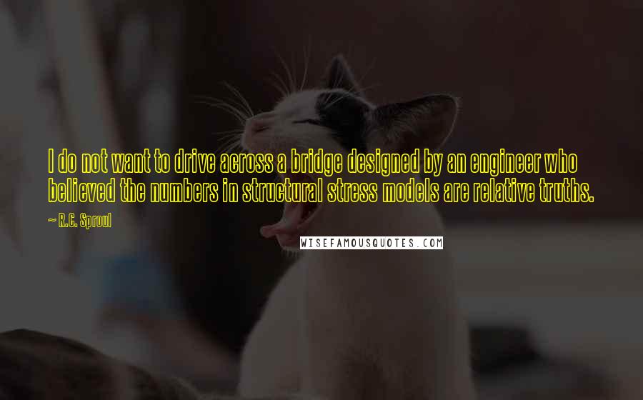 R.C. Sproul Quotes: I do not want to drive across a bridge designed by an engineer who believed the numbers in structural stress models are relative truths.