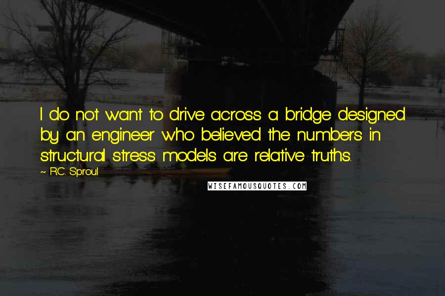 R.C. Sproul Quotes: I do not want to drive across a bridge designed by an engineer who believed the numbers in structural stress models are relative truths.