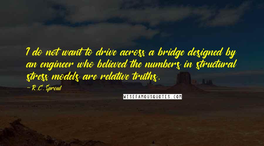 R.C. Sproul Quotes: I do not want to drive across a bridge designed by an engineer who believed the numbers in structural stress models are relative truths.