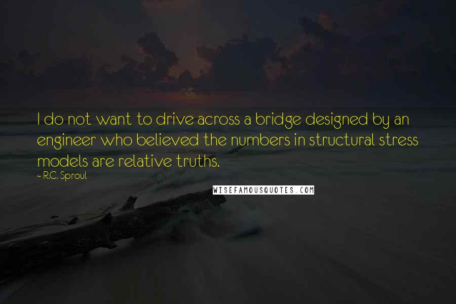 R.C. Sproul Quotes: I do not want to drive across a bridge designed by an engineer who believed the numbers in structural stress models are relative truths.