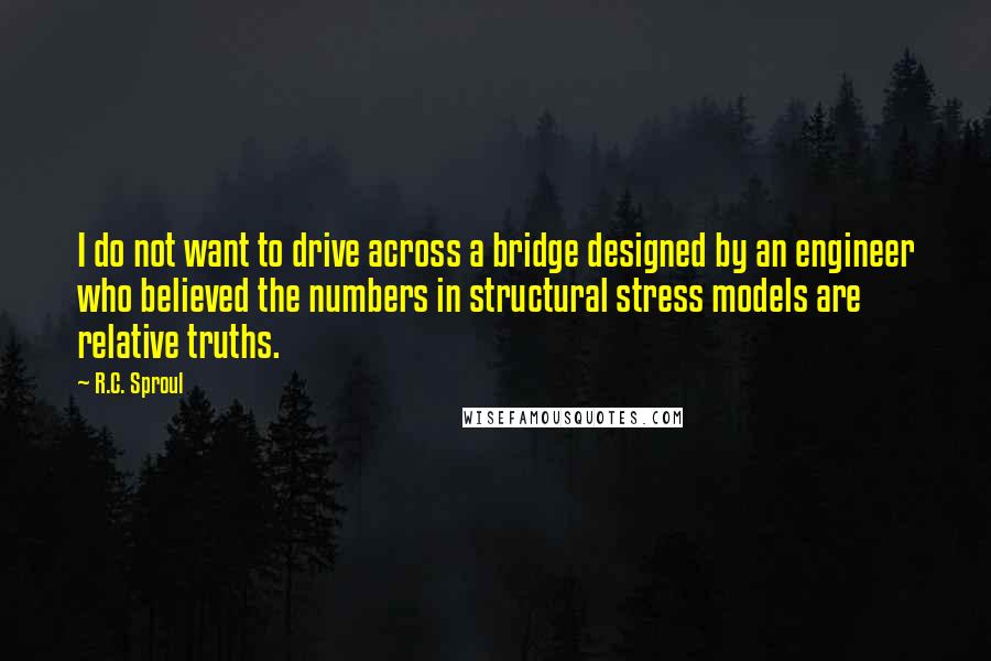 R.C. Sproul Quotes: I do not want to drive across a bridge designed by an engineer who believed the numbers in structural stress models are relative truths.