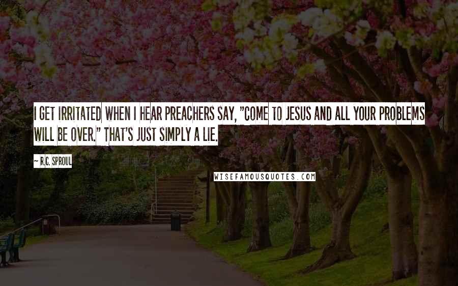 R.C. Sproul Quotes: I get irritated when I hear preachers say, "Come to Jesus and all your problems will be over." That's just simply a lie.