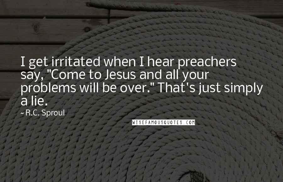 R.C. Sproul Quotes: I get irritated when I hear preachers say, "Come to Jesus and all your problems will be over." That's just simply a lie.