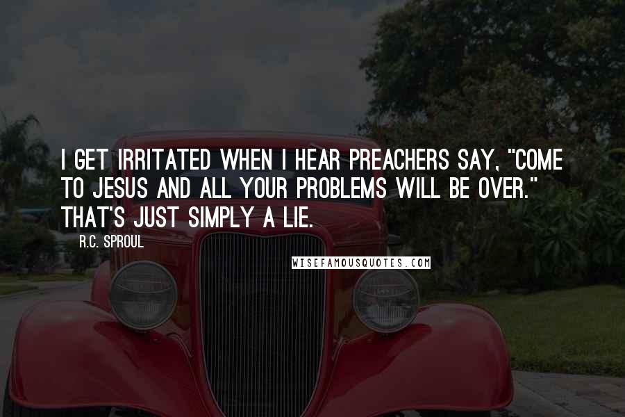 R.C. Sproul Quotes: I get irritated when I hear preachers say, "Come to Jesus and all your problems will be over." That's just simply a lie.