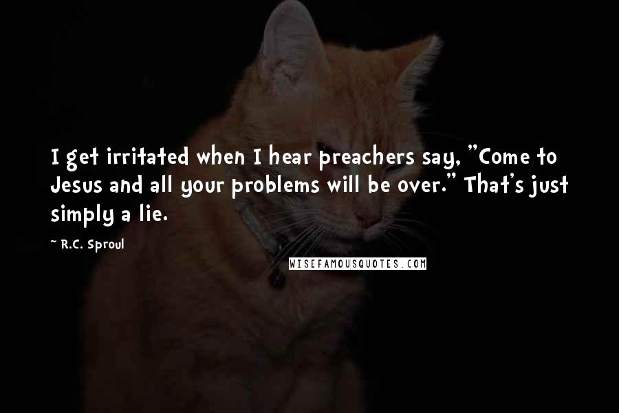 R.C. Sproul Quotes: I get irritated when I hear preachers say, "Come to Jesus and all your problems will be over." That's just simply a lie.