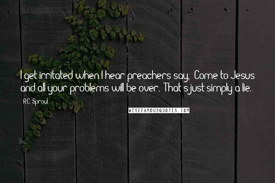 R.C. Sproul Quotes: I get irritated when I hear preachers say, "Come to Jesus and all your problems will be over." That's just simply a lie.
