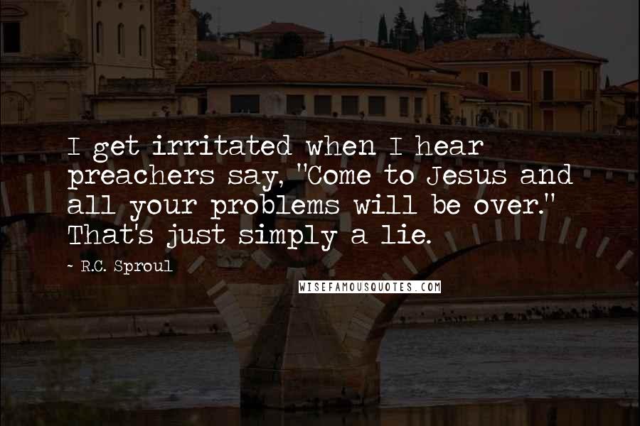 R.C. Sproul Quotes: I get irritated when I hear preachers say, "Come to Jesus and all your problems will be over." That's just simply a lie.