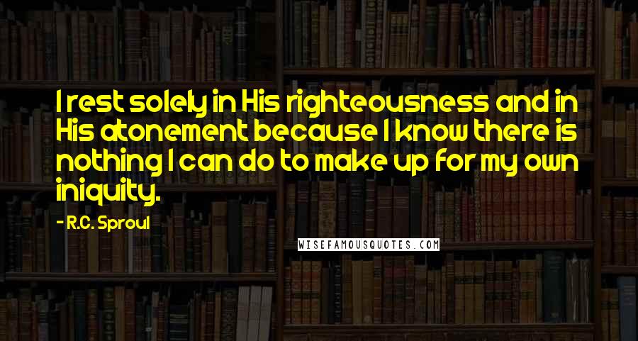 R.C. Sproul Quotes: I rest solely in His righteousness and in His atonement because I know there is nothing I can do to make up for my own iniquity.