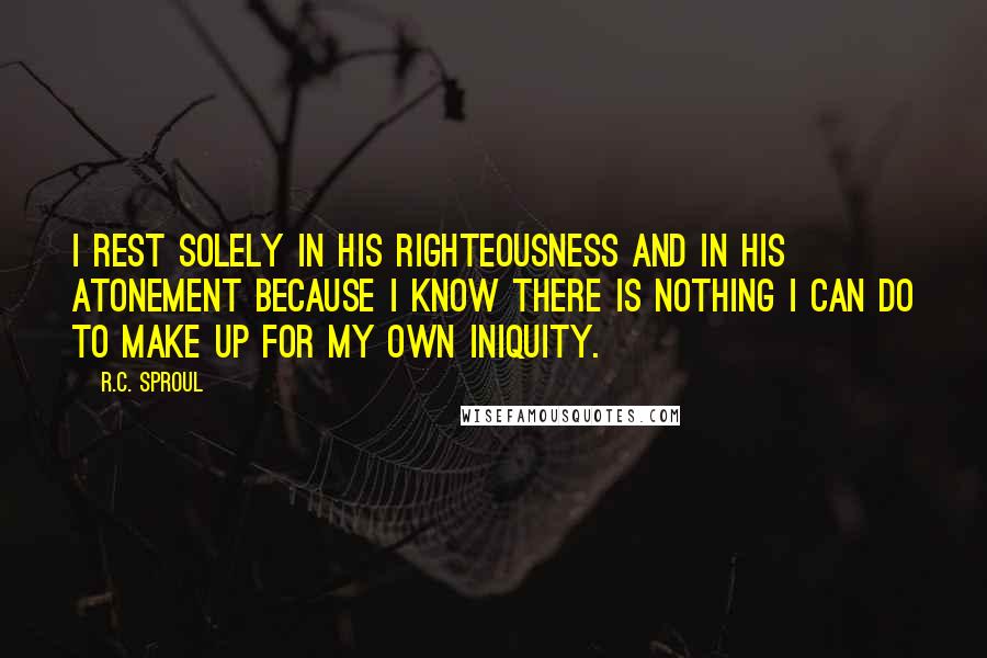 R.C. Sproul Quotes: I rest solely in His righteousness and in His atonement because I know there is nothing I can do to make up for my own iniquity.