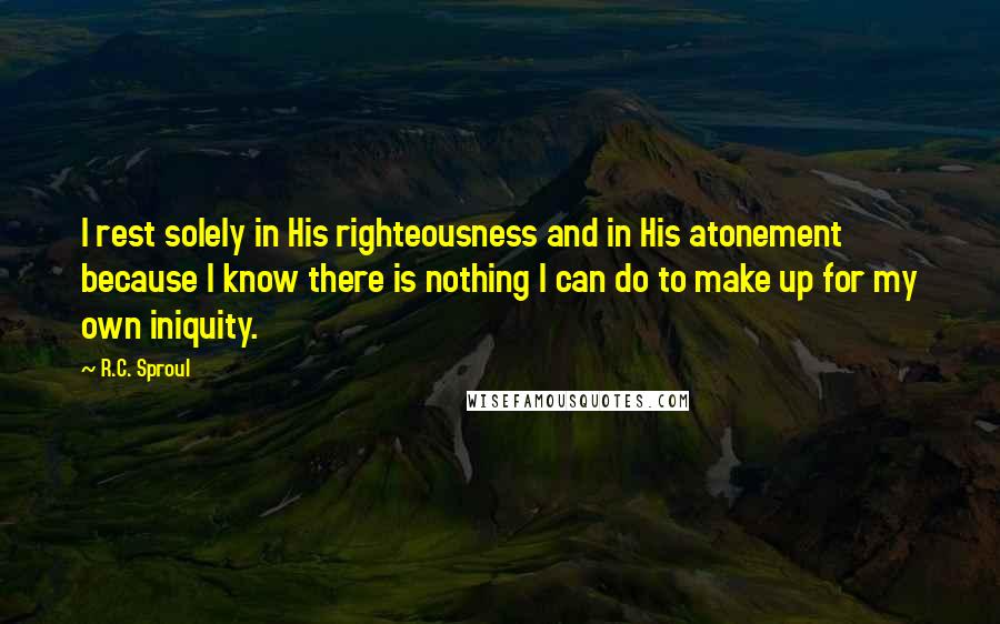 R.C. Sproul Quotes: I rest solely in His righteousness and in His atonement because I know there is nothing I can do to make up for my own iniquity.