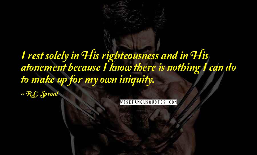 R.C. Sproul Quotes: I rest solely in His righteousness and in His atonement because I know there is nothing I can do to make up for my own iniquity.