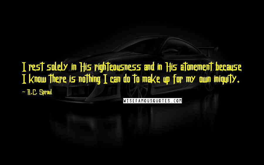 R.C. Sproul Quotes: I rest solely in His righteousness and in His atonement because I know there is nothing I can do to make up for my own iniquity.