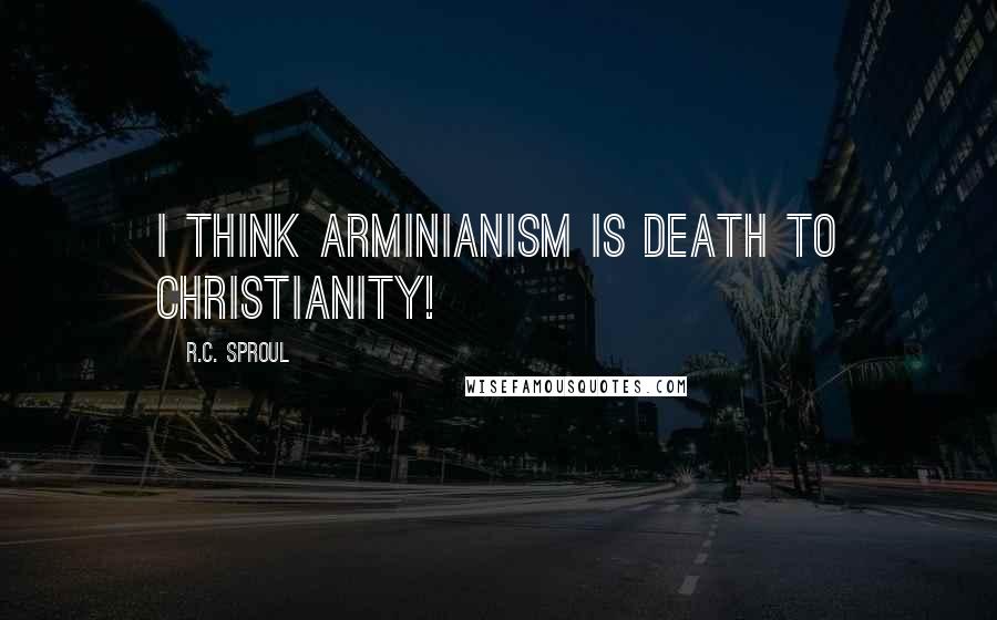 R.C. Sproul Quotes: I think Arminianism is death to Christianity!