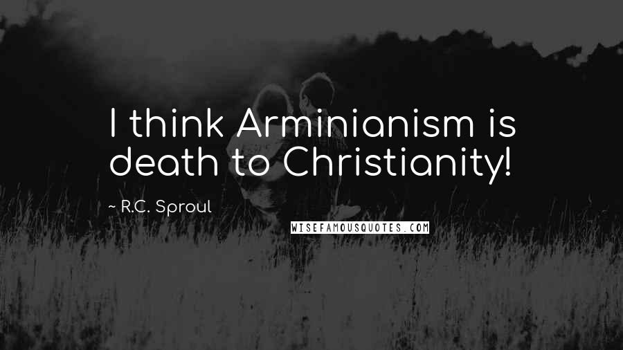 R.C. Sproul Quotes: I think Arminianism is death to Christianity!