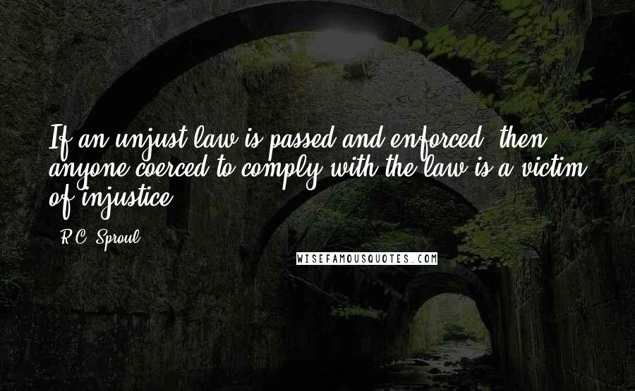 R.C. Sproul Quotes: If an unjust law is passed and enforced, then anyone coerced to comply with the law is a victim of injustice.