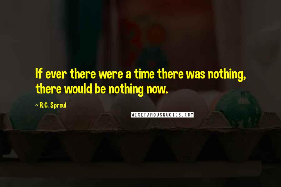 R.C. Sproul Quotes: If ever there were a time there was nothing, there would be nothing now.