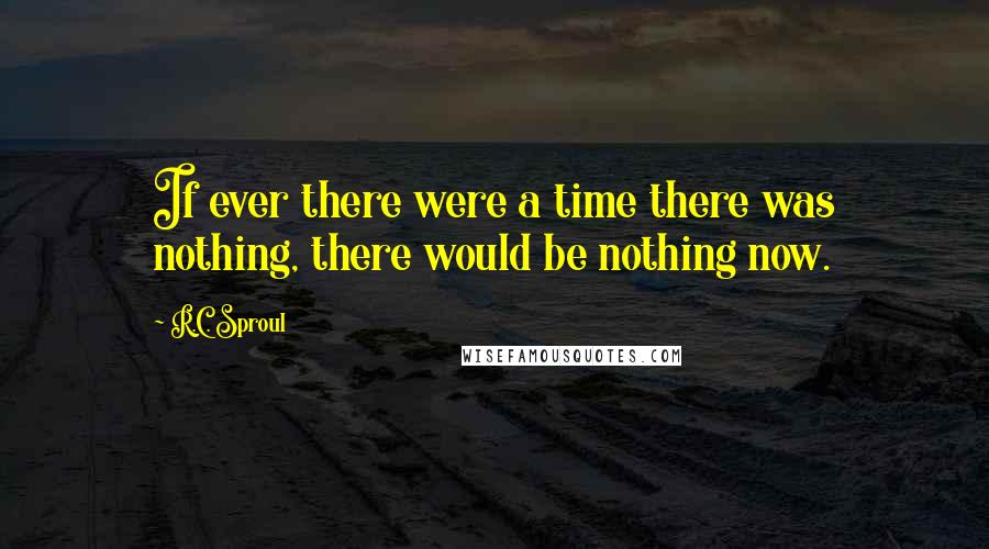 R.C. Sproul Quotes: If ever there were a time there was nothing, there would be nothing now.