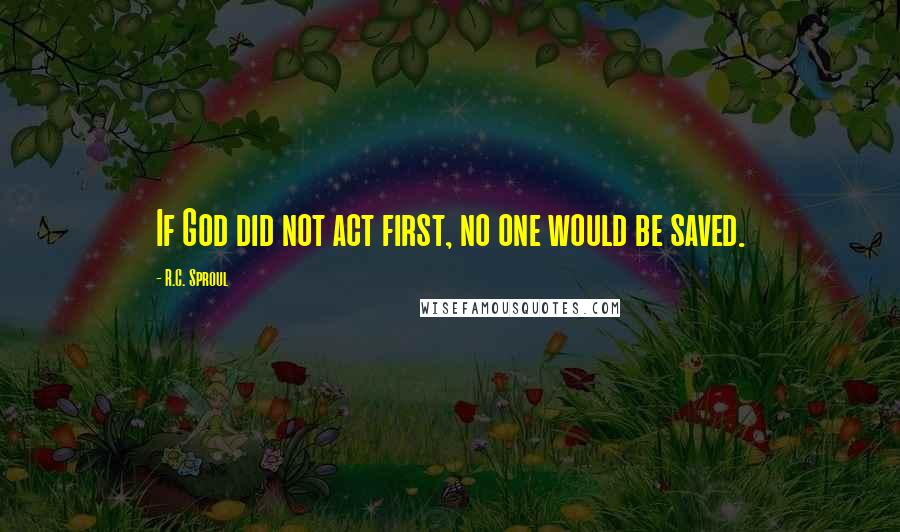 R.C. Sproul Quotes: If God did not act first, no one would be saved.