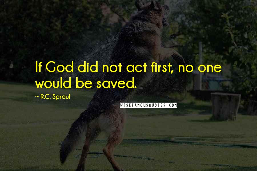 R.C. Sproul Quotes: If God did not act first, no one would be saved.