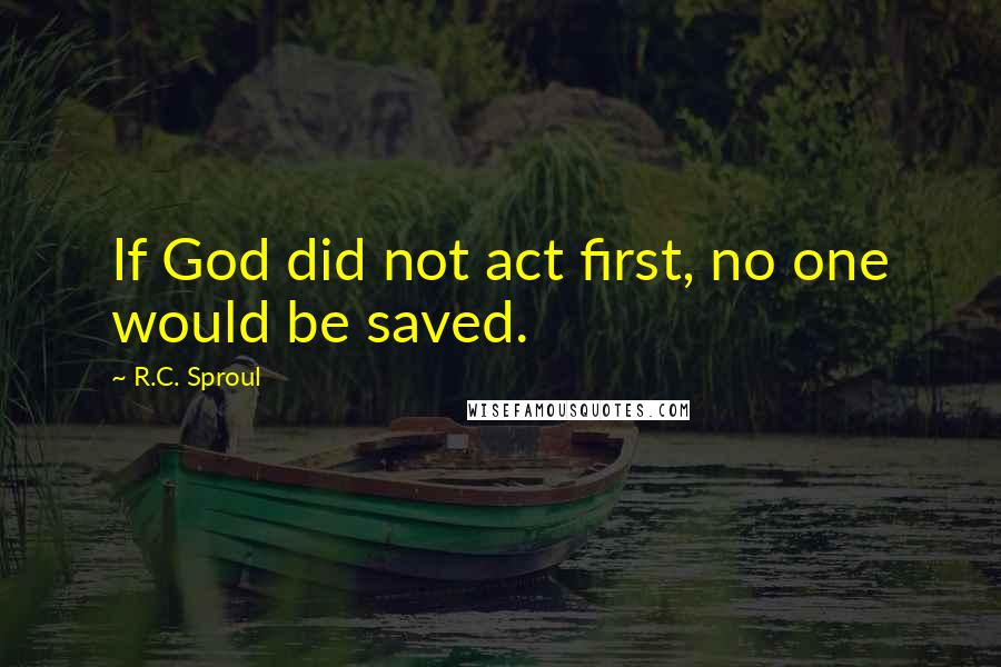 R.C. Sproul Quotes: If God did not act first, no one would be saved.