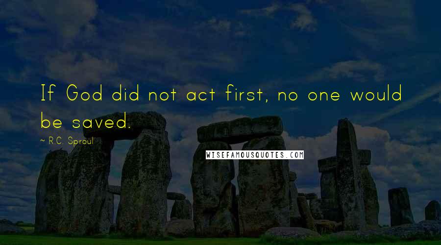 R.C. Sproul Quotes: If God did not act first, no one would be saved.