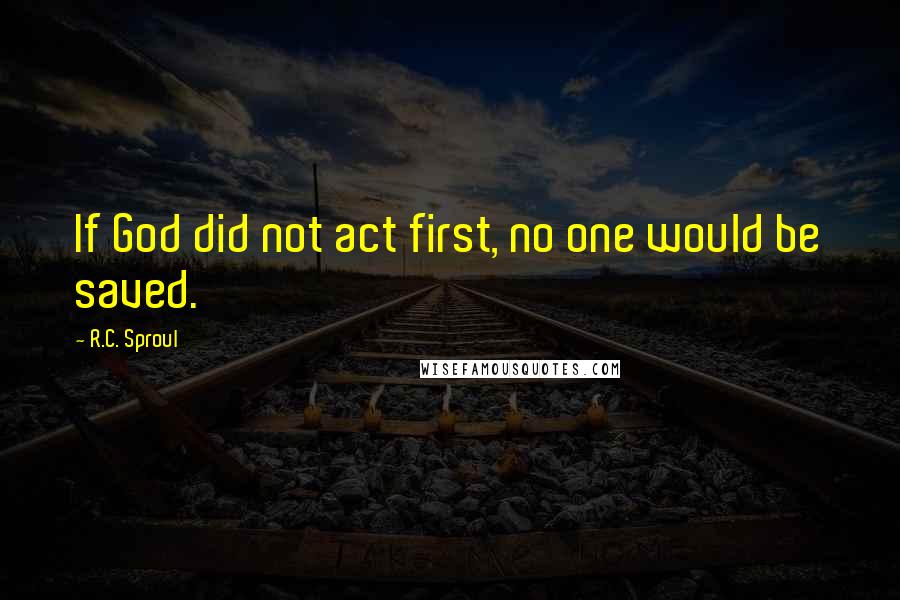 R.C. Sproul Quotes: If God did not act first, no one would be saved.