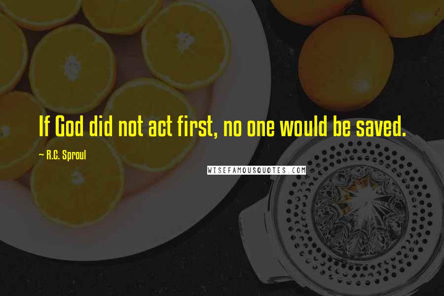 R.C. Sproul Quotes: If God did not act first, no one would be saved.