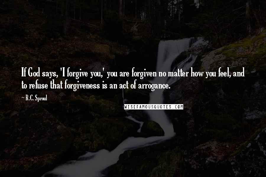 R.C. Sproul Quotes: If God says, 'I forgive you,' you are forgiven no matter how you feel, and to refuse that forgiveness is an act of arrogance.