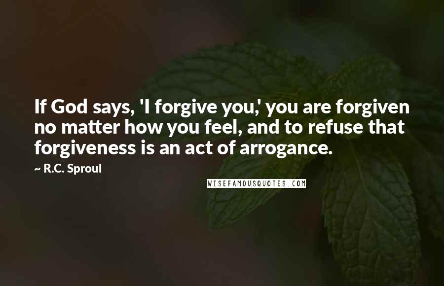 R.C. Sproul Quotes: If God says, 'I forgive you,' you are forgiven no matter how you feel, and to refuse that forgiveness is an act of arrogance.