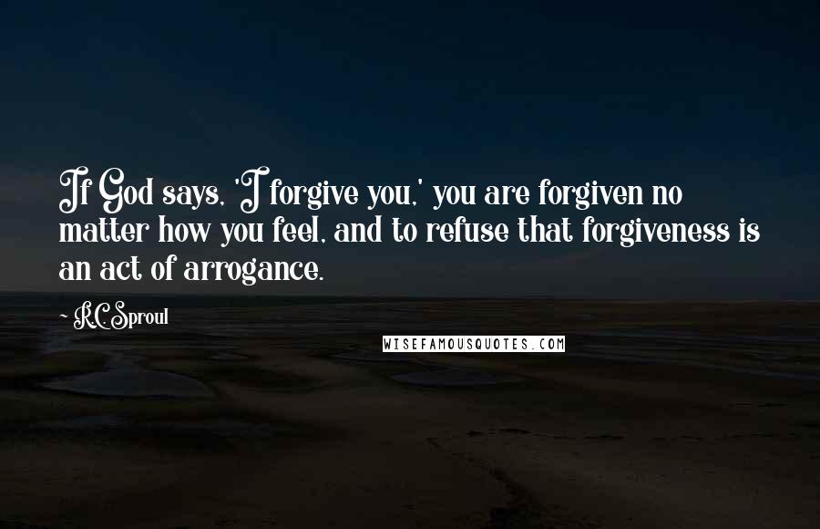 R.C. Sproul Quotes: If God says, 'I forgive you,' you are forgiven no matter how you feel, and to refuse that forgiveness is an act of arrogance.