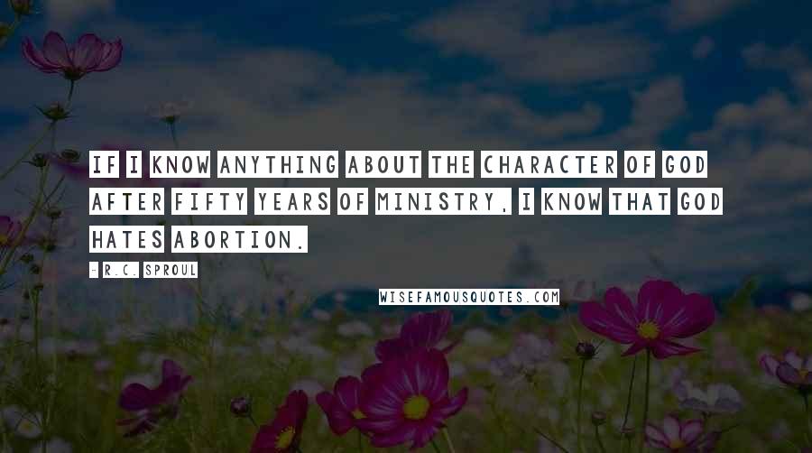 R.C. Sproul Quotes: If I know anything about the character of God after fifty years of ministry, I know that God hates abortion.