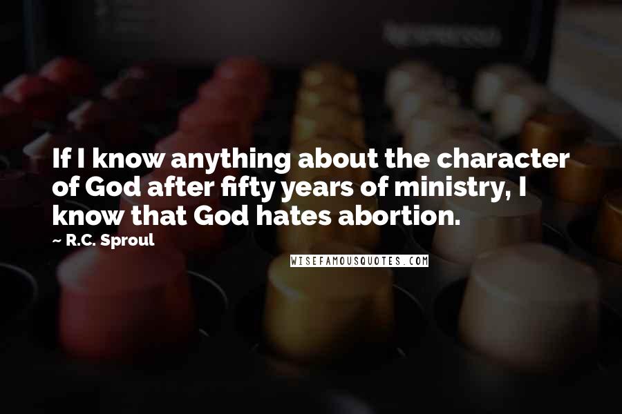 R.C. Sproul Quotes: If I know anything about the character of God after fifty years of ministry, I know that God hates abortion.