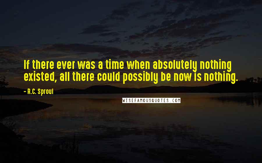 R.C. Sproul Quotes: If there ever was a time when absolutely nothing existed, all there could possibly be now is nothing.