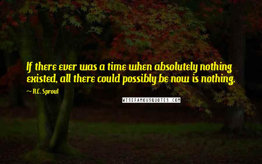R.C. Sproul Quotes: If there ever was a time when absolutely nothing existed, all there could possibly be now is nothing.