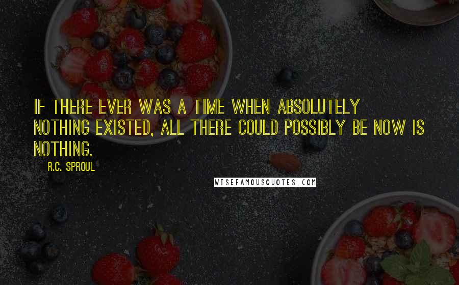 R.C. Sproul Quotes: If there ever was a time when absolutely nothing existed, all there could possibly be now is nothing.