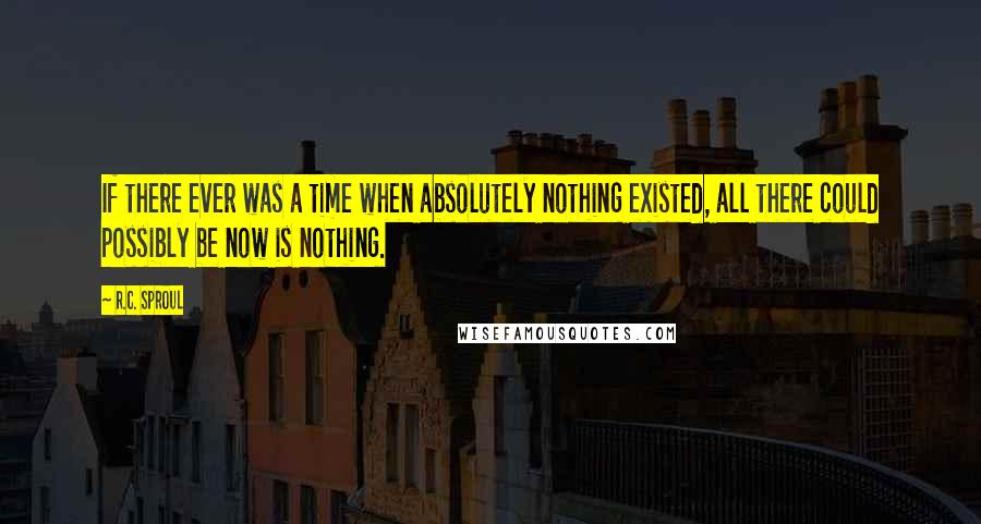 R.C. Sproul Quotes: If there ever was a time when absolutely nothing existed, all there could possibly be now is nothing.