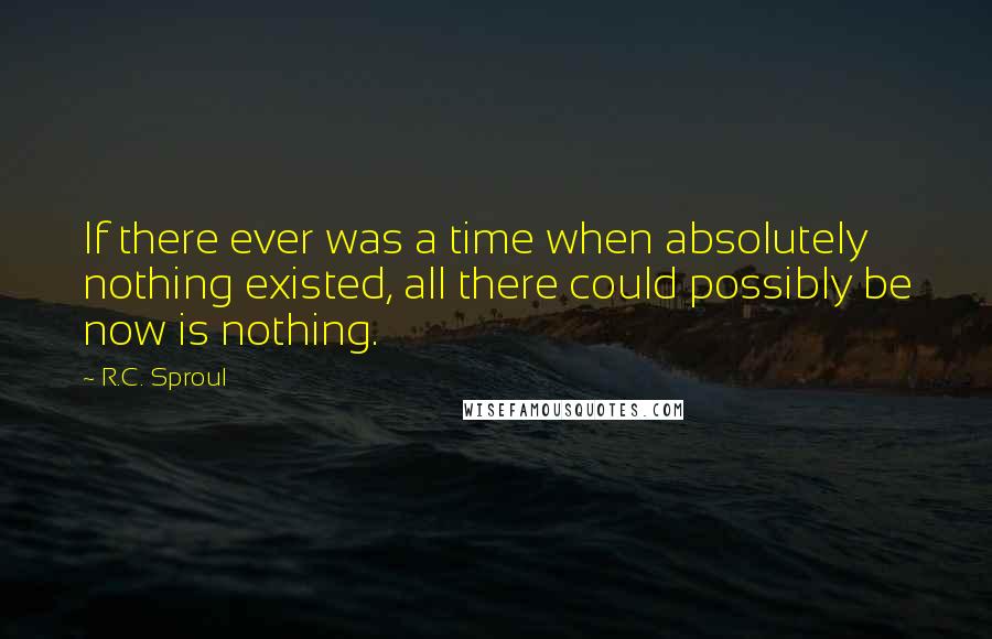 R.C. Sproul Quotes: If there ever was a time when absolutely nothing existed, all there could possibly be now is nothing.