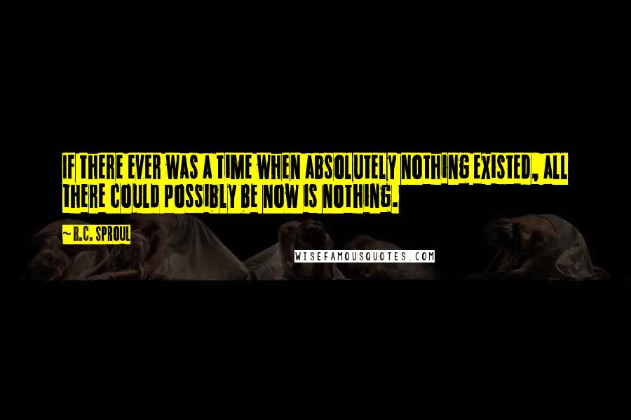 R.C. Sproul Quotes: If there ever was a time when absolutely nothing existed, all there could possibly be now is nothing.