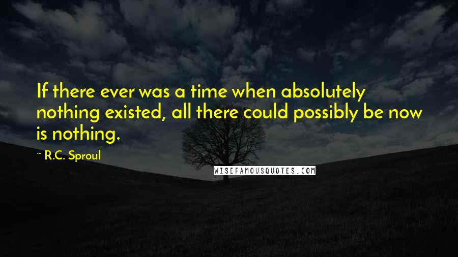 R.C. Sproul Quotes: If there ever was a time when absolutely nothing existed, all there could possibly be now is nothing.