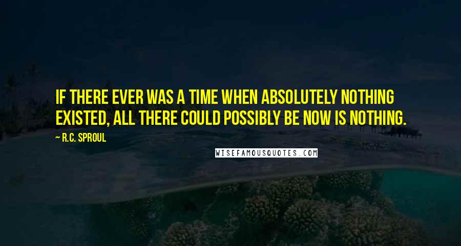 R.C. Sproul Quotes: If there ever was a time when absolutely nothing existed, all there could possibly be now is nothing.