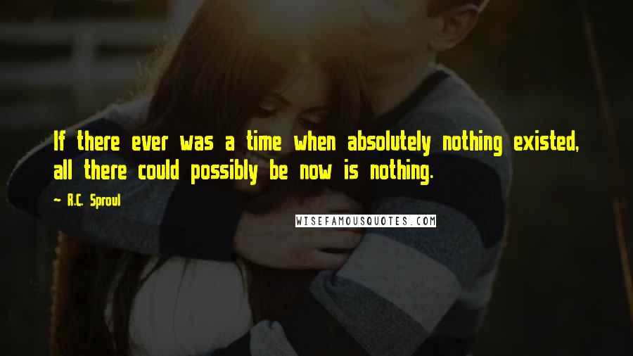 R.C. Sproul Quotes: If there ever was a time when absolutely nothing existed, all there could possibly be now is nothing.