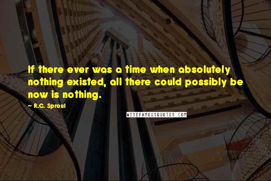 R.C. Sproul Quotes: If there ever was a time when absolutely nothing existed, all there could possibly be now is nothing.