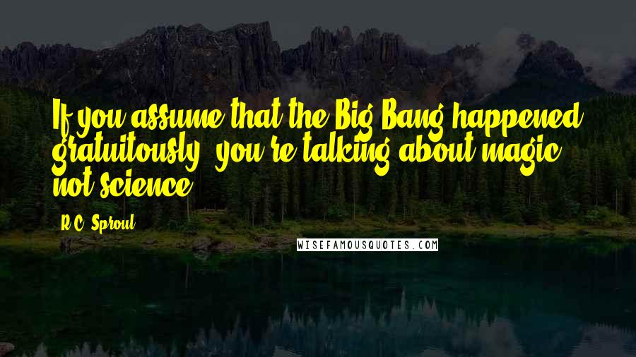R.C. Sproul Quotes: If you assume that the Big Bang happened gratuitously, you're talking about magic, not science.