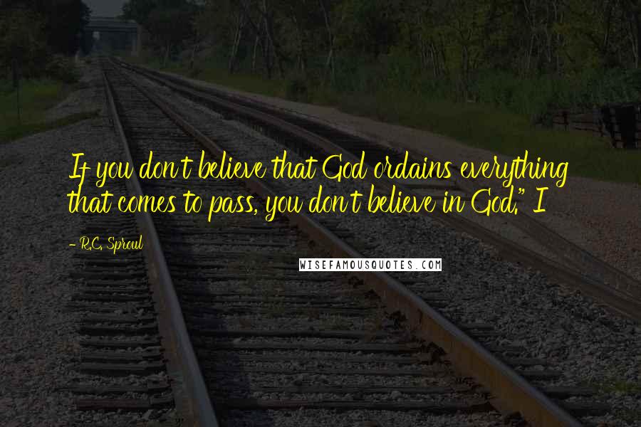 R.C. Sproul Quotes: If you don't believe that God ordains everything that comes to pass, you don't believe in God." I